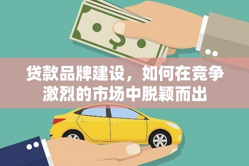 韶关贷款品牌建设，如何在竞争激烈的市场中脱颖而出