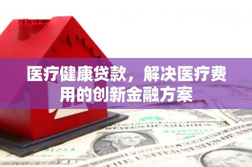 古县医疗健康贷款，解决医疗费用的创新金融方案