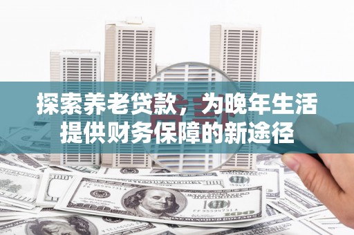 南平探索养老贷款，为晚年生活提供财务保障的新途径