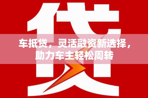 界首车抵贷，灵活融资新选择，助力车主轻松周转
