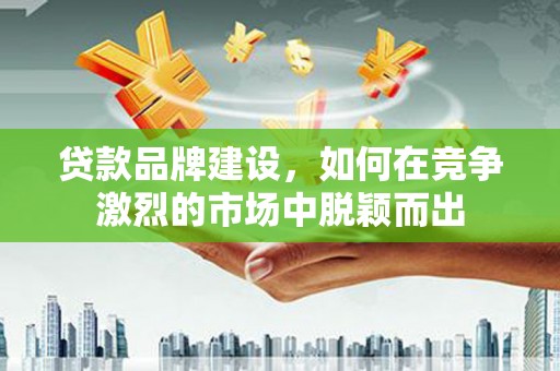 郴州贷款品牌建设，如何在竞争激烈的市场中脱颖而出